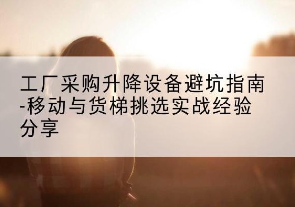 龙凤移动式升降机怎么选-工厂采购升降设备避坑指南-移动与货梯挑选实战经验分享