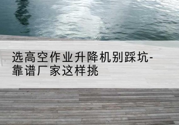 龙凤剪叉式升降机厂家-选高空作业升降机别踩坑-靠谱厂家这样挑