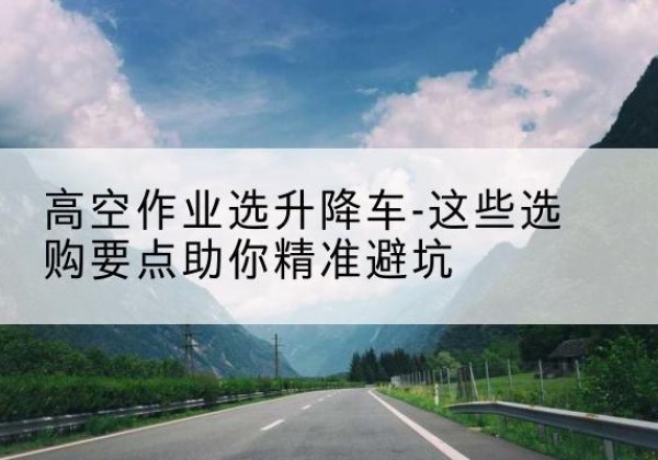 龙凤升降车厂家-高空作业选升降车-这些选购要点助你*避坑