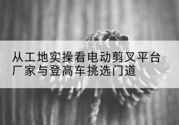 龙凤电动剪叉升降平台厂家-从工地实操看电动剪叉平台厂家与登高车挑选门道